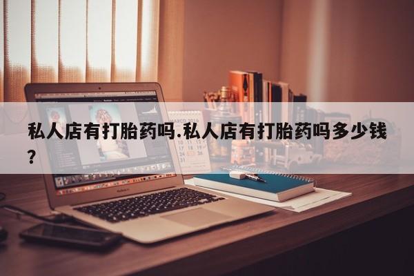 最便宜的打胎药的私人微信私人店有打胎药吗.私人店有打胎药吗多少钱？
