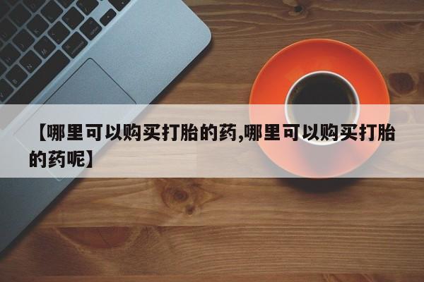 最便宜的打胎药的私人微信【哪里可以购买打胎的药,哪里可以购买打胎的药呢】