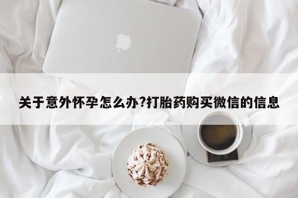 最便宜的打胎药的私人微信关于意外怀孕怎么办?打胎药购买微信的信息