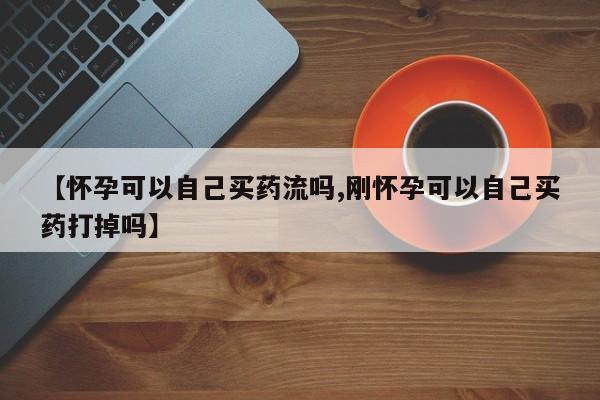 最便宜的打胎药的私人微信【怀孕可以自己买药流吗,刚怀孕可以自己买药打掉吗】